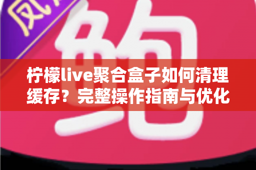 柠檬live聚合盒子如何清理缓存?完整操作指南与优化技巧一文讲透 柠檬live聚合盒子如何清理缓存?完整操作指南与优化技巧一文讲透
