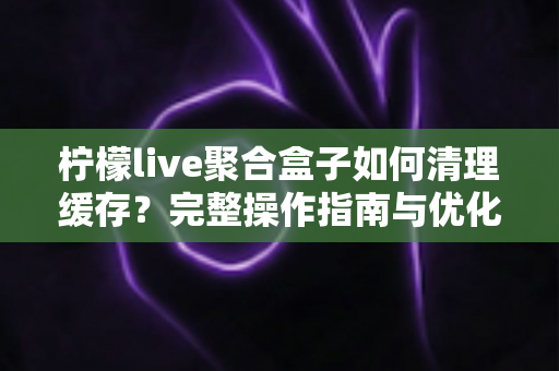 柠檬live聚合盒子如何清理缓存?完整操作指南与优化技巧一文讲透 柠檬live聚合盒子如何清理缓存?完整操作指南与优化技巧一文讲透