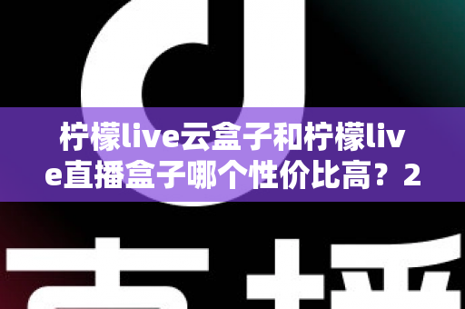 柠檬live云盒子和柠檬live直播盒子哪个性价比高？2025年最全选购对比指南