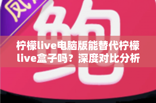 柠檬live电脑版能替代柠檬live盒子吗?深度对比分析帮你做出最佳选择 柠檬live电脑版能替代柠檬live盒子吗?深度对比分析帮你做出最佳选择