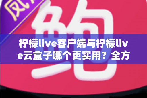柠檬live客户端与柠檬live云盒子哪个更实用？全方位深度对比帮你找到最佳答案