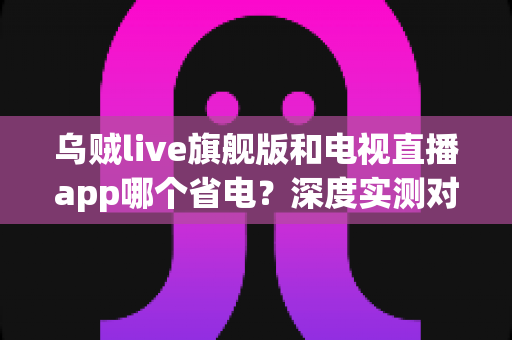 乌贼live旗舰版和电视直播app哪个省电？深度实测对比助你选对省电直播神器