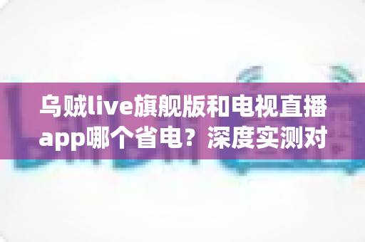 乌贼live旗舰版和电视直播app哪个省电？深度实测对比助你选对省电直播神器