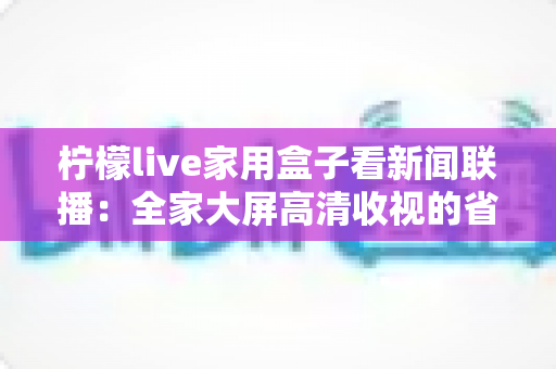柠檬live家用盒子看新闻联播：全家大屏高清收视的省心之选