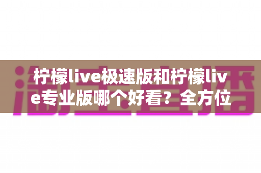 柠檬live极速版和柠檬live专业版哪个好看？全方位对比评测助你轻松选择