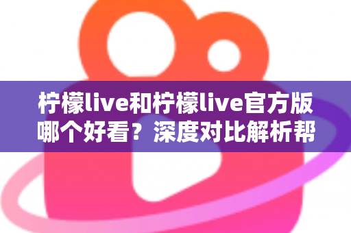 柠檬live和柠檬live官方版哪个好看?深度对比解析帮你选出最适合自己的版本 柠檬live和柠檬live官方版哪个好看?深度对比解析帮你选出最适合自己的版本
