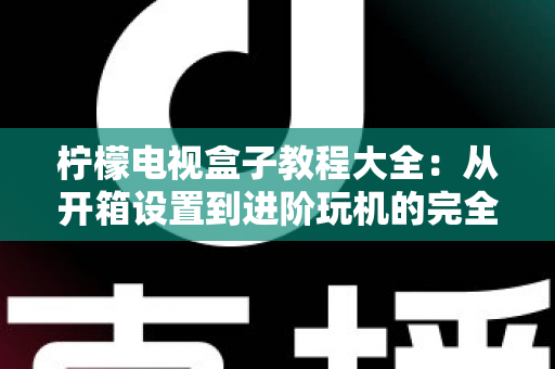 柠檬电视盒子教程大全:从开箱设置到进阶玩机的完全指南 柠檬电视盒子教程大全:从开箱设置到进阶玩机的完全指南