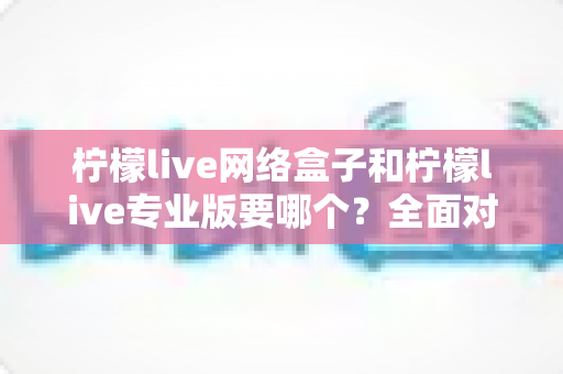 柠檬live网络盒子和柠檬live专业版要哪个?全面对比帮你做出明智选择 柠檬live网络盒子和柠檬live专业版要哪个?全面对比帮你做出明智选择