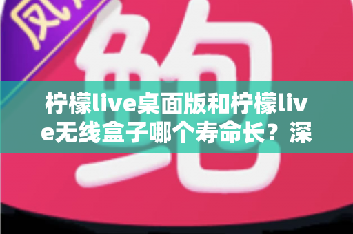 柠檬live桌面版和柠檬live无线盒子哪个寿命长?深度对比分析与延长寿命实用指南 柠檬live桌面版和柠檬live无线盒子哪个寿命长?深度对比分析与延长寿命实用指南