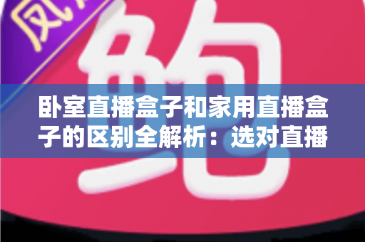 卧室直播盒子和家用直播盒子的区别全解析：选对直播设备，让你开播更轻松、涨粉更高效
