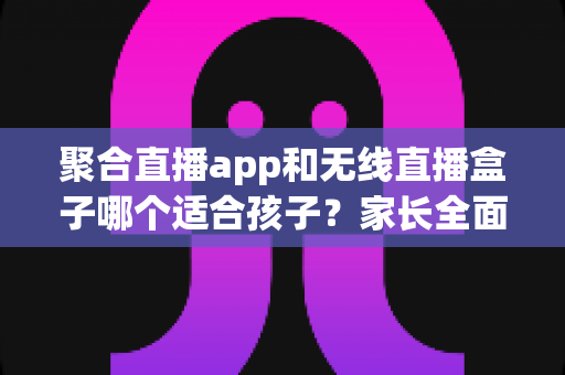 聚合直播app和无线直播盒子哪个适合孩子？家长全面解析与选购指南