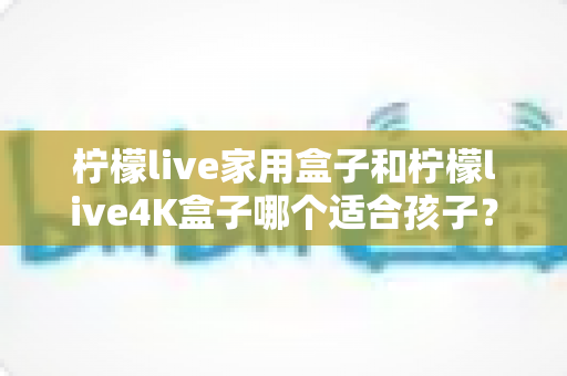 柠檬live家用盒子和柠檬live4K盒子哪个适合孩子?家长必读的选购对比指南 柠檬live家用盒子和柠檬live4K盒子哪个适合孩子?家长必读的选购对比指南