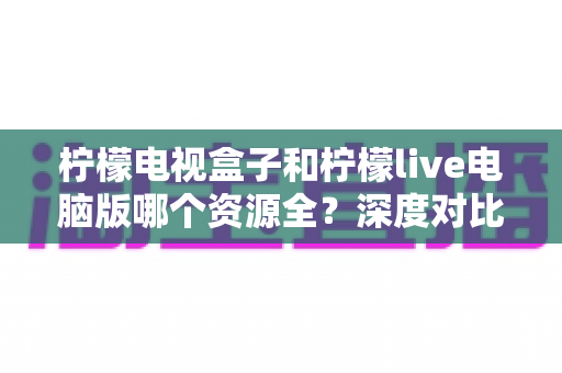 柠檬电视盒子和柠檬live电脑版哪个资源全?深度对比评测与实用选择指南 柠檬电视盒子和柠檬live电脑版哪个资源全?深度对比评测与实用选择指南