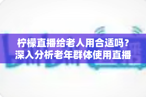 柠檬直播给老人用合适吗？深入分析老年群体使用直播软件的安全性、利弊与实用建议