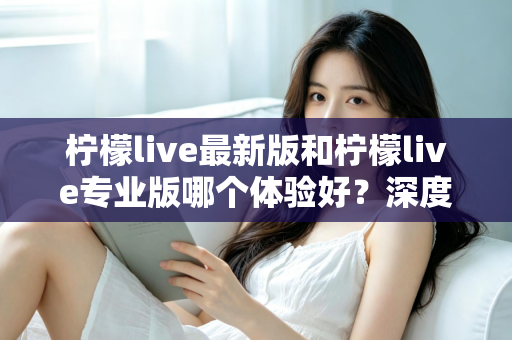 柠檬live最新版和柠檬live专业版哪个体验好？深度对比评测助你选出最适合的版本