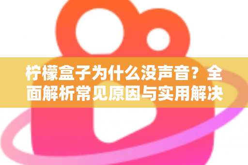 柠檬盒子为什么没声音?全面解析常见原因与实用解决方法指南 柠檬盒子为什么没声音?全面解析常见原因与实用解决方法指南