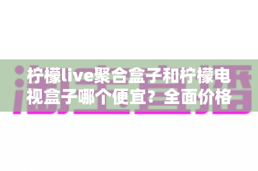 柠檬live聚合盒子和柠檬电视盒子哪个便宜？全面价格对比与高性价比选购指南