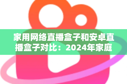 家用网络直播盒子和安卓直播盒子对比：2024年家庭选购直播设备的深度指南与避坑建议