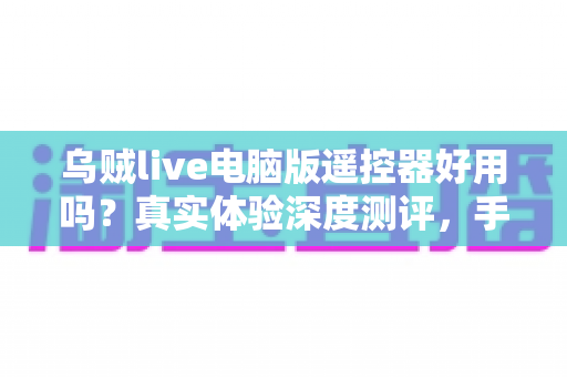 乌贼live电脑版遥控器好用吗？真实体验深度测评，手机控制直播神器全面解析