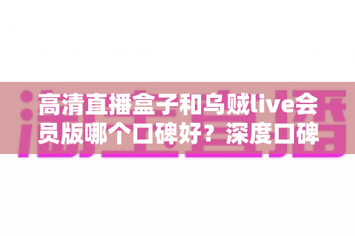 高清直播盒子和乌贼live会员版哪个口碑好？深度口碑对比与实用选购指南全解析