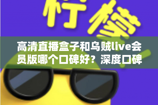 高清直播盒子和乌贼live会员版哪个口碑好？深度口碑对比与实用选购指南全解析