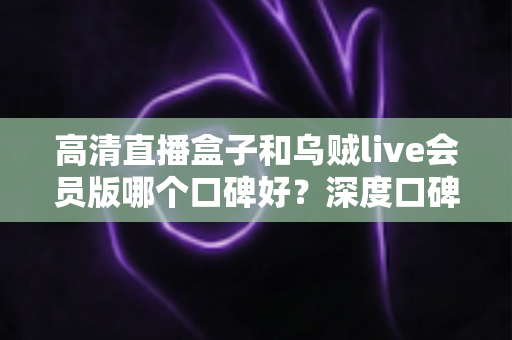 高清直播盒子和乌贼live会员版哪个口碑好？深度口碑对比与实用选购指南全解析