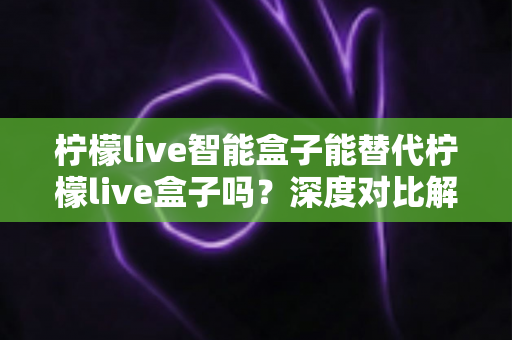 柠檬live智能盒子能替代柠檬live盒子吗?深度对比解析与选购全指南 柠檬live智能盒子能替代柠檬live盒子吗?深度对比解析与选购全指南