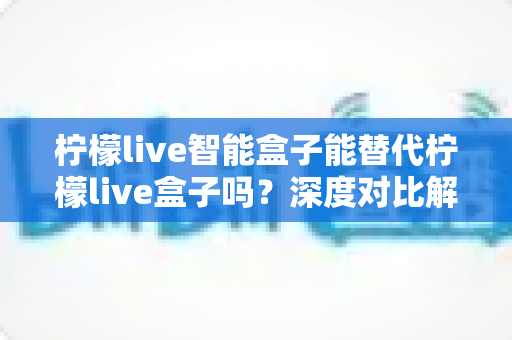 柠檬live智能盒子能替代柠檬live盒子吗?深度对比解析与选购全指南 柠檬live智能盒子能替代柠檬live盒子吗?深度对比解析与选购全指南