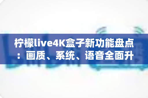 柠檬live4K盒子新功能盘点：画质、系统、语音全面升级，一文看懂值不值得入手