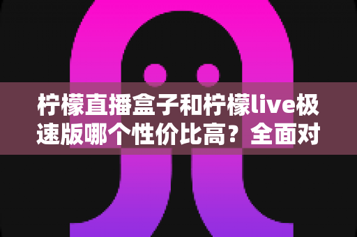 柠檬直播盒子和柠檬live极速版哪个性价比高?全面对比告诉你怎么选 柠檬直播盒子和柠檬live极速版哪个性价比高?全面对比告诉你怎么选