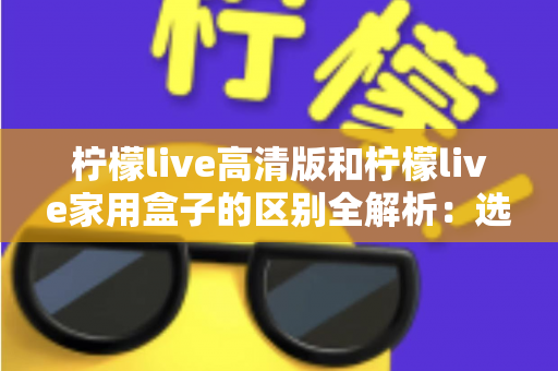 柠檬live高清版和柠檬live家用盒子的区别全解析:选对产品让家庭观影体验翻倍 柠檬live高清版和柠檬live家用盒子的区别全解析:选对产品让家庭观影体验翻倍