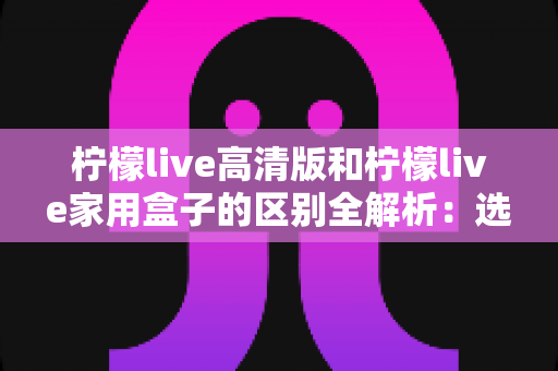柠檬live高清版和柠檬live家用盒子的区别全解析:选对产品让家庭观影体验翻倍 柠檬live高清版和柠檬live家用盒子的区别全解析:选对产品让家庭观影体验翻倍