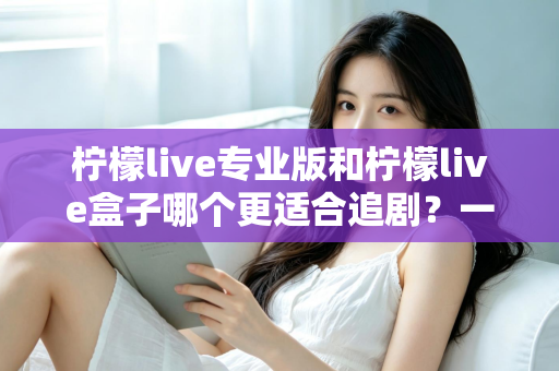 柠檬live专业版和柠檬live盒子哪个更适合追剧？一篇讲透的深度对比与选购指南