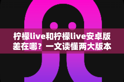 柠檬live和柠檬live安卓版差在哪?一文读懂两大版本的核心区别与选择建议 柠檬live和柠檬live安卓版差在哪?一文读懂两大版本的核心区别与选择建议