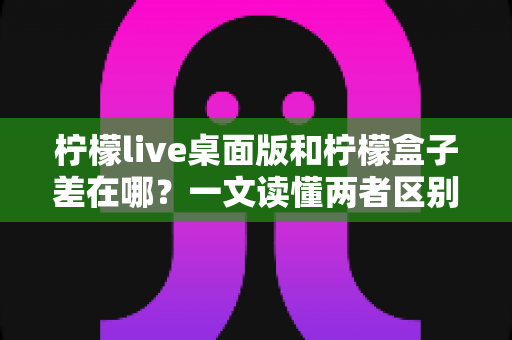 柠檬live桌面版和柠檬盒子差在哪？一文读懂两者区别，选对工具不迷路