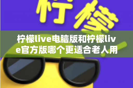 柠檬live电脑版和柠檬live官方版哪个更适合老人用？全面解析与实用选择指南