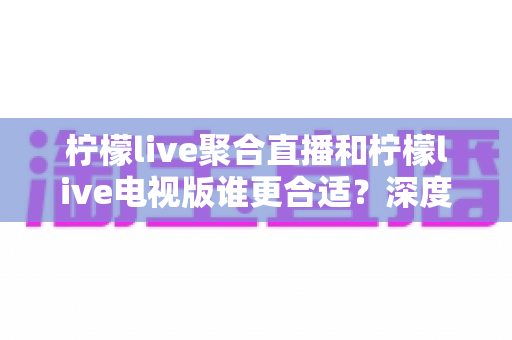 柠檬live聚合直播和柠檬live电视版谁更合适？深度对比解析，帮你找到最适合的观影方案