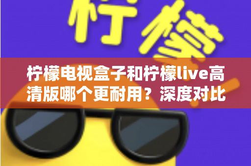 柠檬电视盒子和柠檬live高清版哪个更耐用？深度对比评测助你选出更耐用的家庭影音设备