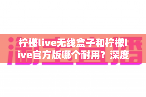 柠檬live无线盒子和柠檬live官方版哪个耐用？深度对比评测与选购避坑指南