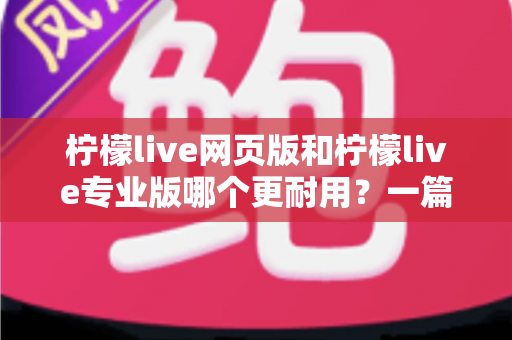 柠檬live网页版和柠檬live专业版哪个更耐用？一篇看懂的深度对比与选购指南