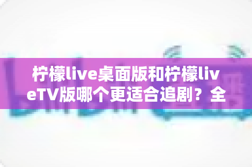 柠檬live桌面版和柠檬liveTV版哪个更适合追剧？全面对比帮你找到最佳选择