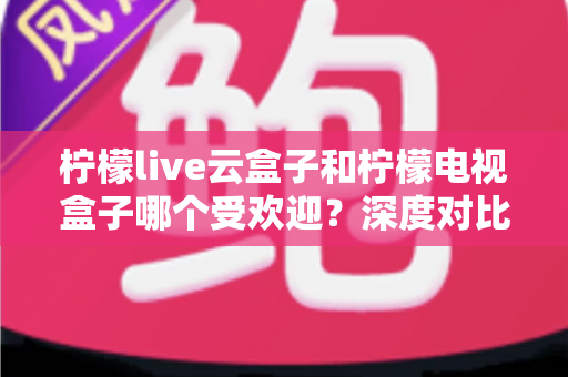 柠檬live云盒子和柠檬电视盒子哪个受欢迎？深度对比解析帮你选对不选贵