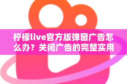 柠檬live官方版弹窗广告怎么办？关闭广告的完整实用攻略与安全避坑指南
