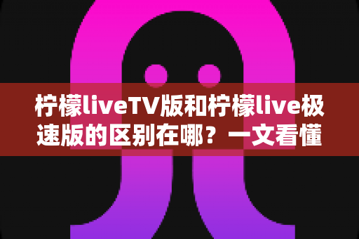 柠檬liveTV版和柠檬live极速版的区别在哪？一文看懂两大版本核心差异与选购指南