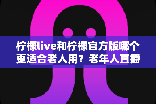 柠檬live和柠檬官方版哪个更适合老人用?老年人直播软件选择全攻略 柠檬live和柠檬官方版哪个更适合老人用?老年人直播软件选择全攻略