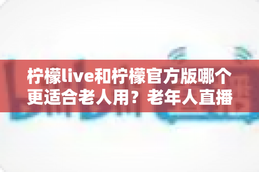 柠檬live和柠檬官方版哪个更适合老人用？老年人直播软件选择全攻略