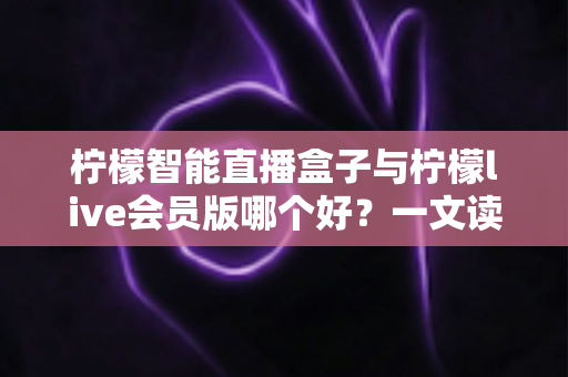 柠檬智能直播盒子与柠檬live会员版哪个好？一文读懂两大直播工具的全面差异与选购指南