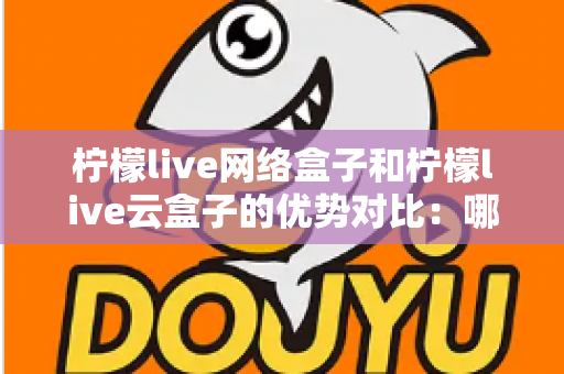 柠檬live网络盒子和柠檬live云盒子的优势对比：哪款电视盒子更能提升你的家庭观影体验？