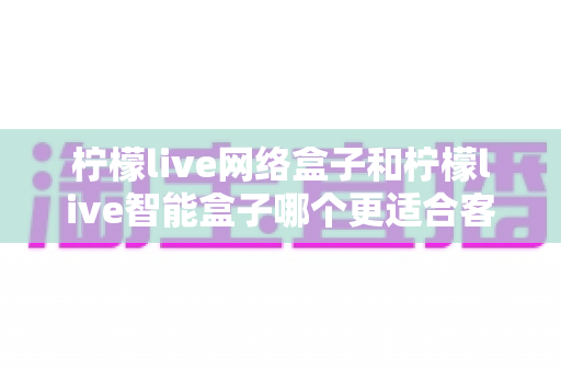 柠檬live网络盒子和柠檬live智能盒子哪个更适合客厅？深度对比评测助你选对不选贵