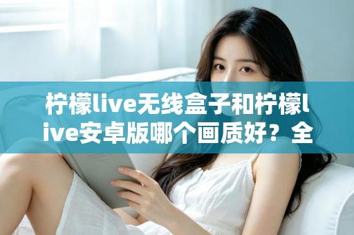 柠檬live无线盒子和柠檬live安卓版哪个画质好？全方位深度对比解析
